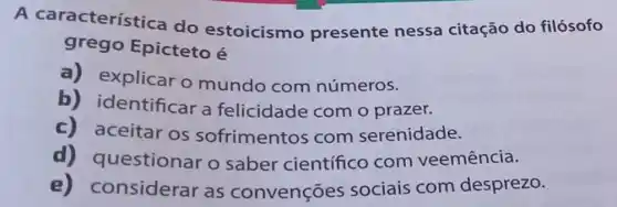 A característ Ica do estoicismo presente nessa citação do filósofo
grego Epicteto é
a) explicar o mundo com números.
b)identificar a felicidade com o prazer.
c) aceitar os sofrimentos com serenidade.
uestionar o saber científico com veemência.
e)onsiderar as convenções sociais com desprezo.