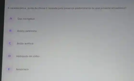 A característica ácida da chuva é causada pela presença predominante de qual poluente atmosférico?
A Gás nitrogênio.
B Ácido carbônico.
C Ácido acético.
D Hidróxido de sódio.
E Amoníaco.