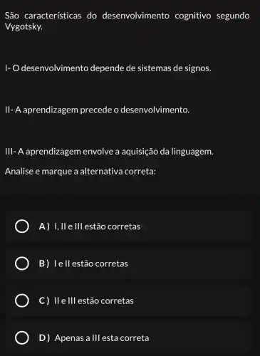 São características do desenvolvimento cognitivo segundo
Vygotsky.
1-0 desenvolvimento depende de sistemas de signos.
II- A aprendizagem precede o desenvolvimento.
III- A aprendizagem envolve a aquisição da linguagem.
Analise e marque a alternativa correta:
A) 1,11 e Ill estão corretas
B) I	corretas
C) II e Ill estão corretas
D) Apenas a Ill esta correta