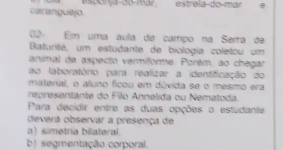 caranguejo
02.
Em uma aula de campo na Serra de
Baturite, um estudante de biologia coletou um
animal de aspecto vermiforme. Porem ao chegar
ao laboratono para realizar a identificaçǎo do
material, o aluno ficou em divida se o mesmo era
representante do Fill Annelida ou Nematoda
Para decidir entre as duas opçdes o estudante
devera observar a presenca de
a) simetria bilateral.
b) segmentac Go corporal.