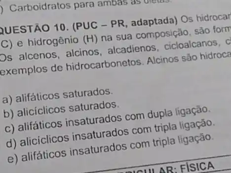 ) Carboidratos para ambas as dietas.
QUESTÃO 10. (PUC -PR, adaptada) Os hidrocar
C) e hidrogênio (H) na sua composição, sào form
Os alcenos, alcinos alcadienos, cicloalcanos, c
exemplos de hidrocarbonetos. Alcinos são hidroca
a) alifáticos saturados.
b) aliciclicos saturados.
c) alifáticos insaturados com dupla ligação.
d) alicíclicos insaturados com tripla ligação.
e) alifáticos insaturados com tripla ligação.