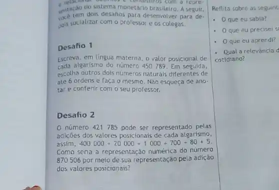 cardo do sistema monetario bros com a repre-
sentacan dois desafios pata desenvolver para de-
pois socializar com o professor e os colegas.
Desafio 1
Escreva, em lingua materna o valor posicional de
cada algarismo do número 450789. Em seguida,
escolha outros dois numeros naturais diferentes de
até 6 ordens e faça o mesmo. Não esqueça de ano-
tar e conferir com o seu professor.
Desafio 2
número 421785 pode ser representado pelas
adiçoes dos valores posicionais de cada algarismo,
assim 400000+20000+1000+700+80+5
Como seria a representação numérica do numero
870506 por meio de sua representação pela adição
dos valores posicionais?
Reflita sobre as seguint
- Oque eu sabia?
. que eu precisei s
. que eu aprendi?
- Qual a relevância
cotidiano?