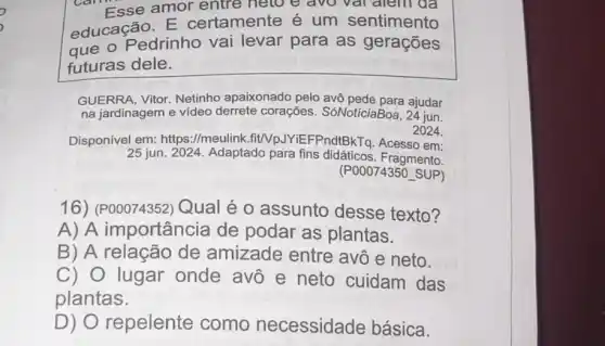 Care Esse amor entre helo e avo var alem da
educação. E certamente é um sentimento
que o Pedrinho vai levar para as gerações
futuras dele.
GUERRA, Vitor. Netinho apaixonado pelo avô ajudar
na jardinagem e vídeo derrete corações . SóNotíciaBoa 24 jun.
2024.
Disponível em:https://meulink.fit/VpJYi EFPndtBkTq. Acesso em:
25 jun. 2024. Adaptado para fins didáticos . Fragmento.
(POOO74350 SUP)
16) (P00074352) Qual é o assunto desse texto?
A) A importância de podar as plantas.
B) A relação de amizade entre avô e neto.
C)O lugar onde avô e neto cuidam das
plantas.
D) O repelente como necessidade básica.