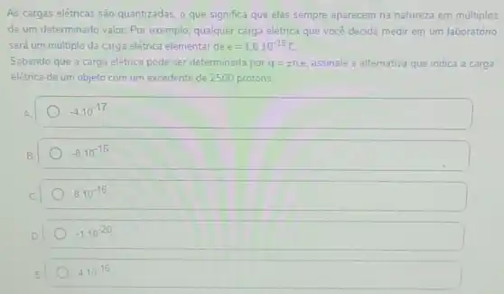 As cargas elétricas são quantizadas, o que significa que elas sempre aparecem na natureza em múltiplos
de um determinado valor Por exemplo, qualquer carga elétrica que você decida medir em um laboratório
será um múltiplo da carga elétrica elementar de e=1.6cdot 10^-19C
Sabendo que a carg a elétrica pode ser determinada por q=pm ne assinale a alternativa que indica a carga
elétrica de um objeto com um excedente de 2500 protons.
-4.10^-17
-8.10^-16
8.10^-16
-1.10^-20
4.10^-16