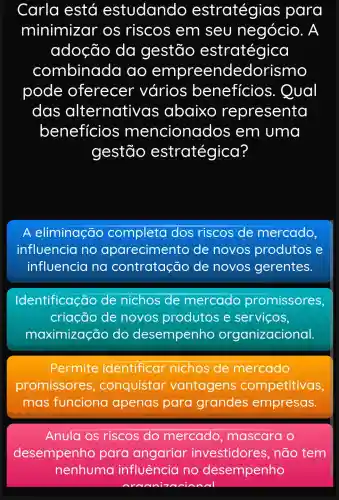 Carla está estudando estratégias para
minimizar os riscos em seu negócio . A
adoção da gestão estratégica
combinada ao em preendedc rismo
pode oferecer vários beneficios 5. Qual
das alternative as abaixo representa
beneficios mencionados em uma
gestão estratégica?
A eliminação completa dos riscos de mercado,
influencia no aparecimento de novos produtos e
influencia no contratação de novos gerentes.
Identificação de nichos de mercado promissores,
criação de novos produtos e servicos,
maximização do desempenho organizacional.
Permite identificar nichos de mercado
promissores conquistar vantagens competitivas
mas funciona apenas para grandes empresas.
Anula os riscos do mercado , mascara