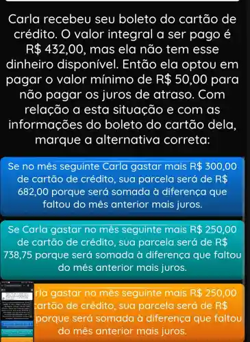 Carla recebeu seu boleto do cartão de
crédito . O valor integral a ser pago é
R 432,00 , mas ela não tem esse
dinheiro disponive :I. Então ela optou em
pagar o valor mínimo de R 50,00 para
não pagar os juros de atraso . Com
relação a esta situação e com as
informações ; do boleto do cartão dela
marque a alternative I correta:
Se no mes seguinte Carla gastar mais R 300,00
de cartão de crédito , sua parcela será de R 
682,00 porque será somada à diferenca que
faltou do mês anterior mais juros.
Se Carla gastar no mes seguinte mais R 250,00
de cartão de crédito sua parcela será de R 
738,75 porque será somada à diferenca que faltou
do mês anterior mais juros.
= irla gastar no mês seguinte mais R 250,00
e crédito , sua parcela será de R