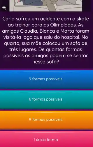 Carla sofreu um acidente com o skate
ao treinar para as Olimpiadas . As
amigas Claudia , Bianca e Marta foram
visitá-la logo que saiu do hospital . No
quarto , sua mỗe colocou um sofá de
três lugares . De quantas formas
possiveis as amigas podem se sentar
nesse sofá?
3 formas possiveis
6 formas possiveis
9 formas possiveis
1 única forma