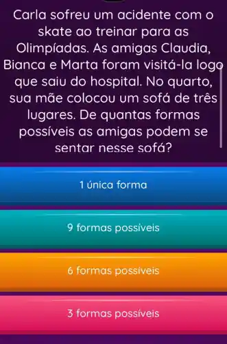 Carla sofreu um acidente com o
skate ao treinar para as
Olimpíadas As amigas Claudia,
Bianca e Marta foram visitá -la logo
que saiu do hospital. No quarto,
sua mãe colocou um sofá de três
lugares. De quantas formas
possiveis as amigas podem se
sentar nesse sofá?
1 única forma
formas possiveis
6 formas possiveis
3 formas possiveis