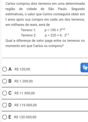 Carlos comprou dois terrenos em uma determinada
região da cidade de São Paulo . Segundo
estimativas , o valor que Carlos conseguirá obter em
t anos após sua compra em cada um dos terrenos,
em milhares de reais, será de
Terreno 1:	p=100+2^t+2
Terreno 2:	p=220+6cdot 2^t-1
Qual a diferença de valor paga entre os terrenos no
momento em que Carlos os comprou?
A RS 120,00
B R 1.200,00
C R 11.900,00
D R 119.000,00
E R 120.000,00