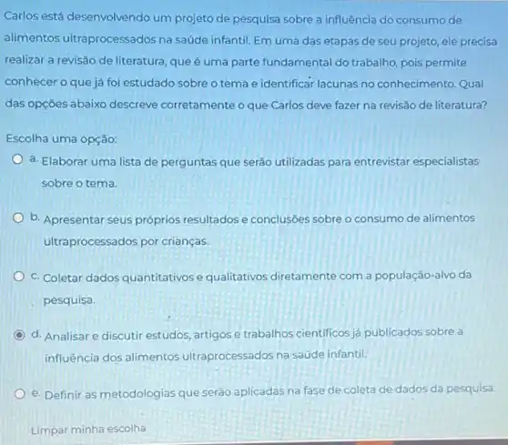 Carlos está desenvolvendo um projeto de pesquisa sobre a influência do consumo de
alimentos ultraprocessados na saúde infantil. Em uma das etapas de seu projeto, ele precisa
realizar a revisão de literatura, que é uma parte fundamental do trabalho pois permite
conhecer o que já foi estudado sobre o tema e identificar lacunas no conhecimento. Qual
das opçōes abaixo descreve corretamente o que Carlos deve fazer na revisão de literatura?
Escolha uma opção:
a. Elaborar uma lista de perguntas que serão utilizadas para entrevistar especialistas
sobre o tema
b. Apresentar seus próprios resultados e conclusôes sobre o consumo de alimentos
ultraprocessados por crianças.
C. Coletar dados quantitativos e qualitativos diretamente com a população-alvo da
pesquisa.
d. Analisar e discutir estudos, artigos e trabalhos cientificos ja publicados sobre a
influência dos alimentos ultraprocessados na saúde infantil.
e. Definir as metodologias que seráo aplicadas na fase de coleta de dados da pesquisa.
Limpar minha escolha