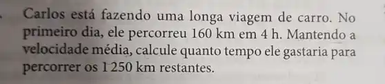 Carlos está fazendo uma longa viagem de carro. No
primeiro dia , ele percorreu 160 km em 4 h. Mantendo a
velocidade média, calcule quanto tempo ele gastaria para
percorrer os I 250 km restantes.