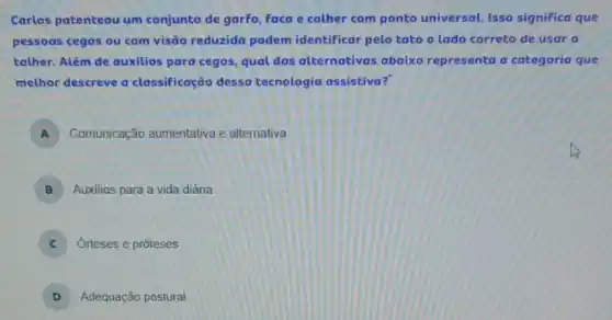 Carlos patenteou um conjunto de garfo, Faca e colher com ponto universal. Isso significa que
pessoas cegas ou com visão reduzida podem identificar pelo tato o lado correto de usar o
tather. Além de auxilios para cegos, qual das alternativas abaixo representa a categoria que
melhor descreve a classificação dessa tecnologia assistiva?
A Comunicação aumentativa e alternativa
B Auxilios para a vida diária
C Orteses e próteses
D Adequação postural