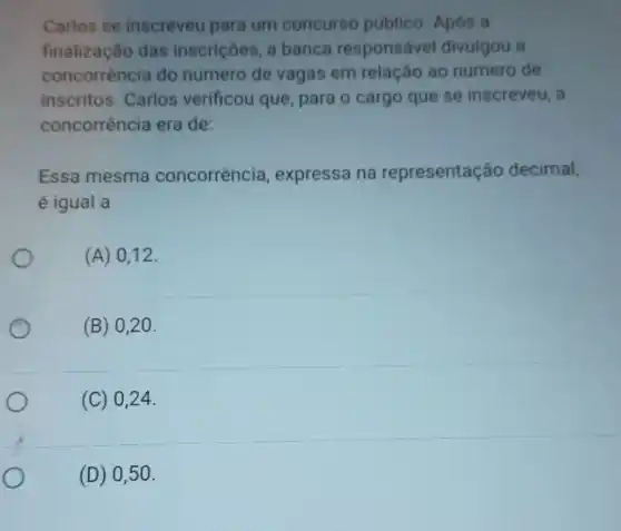 Carlos se inscreveu para um concurso público. Após a
finalização das inscriçōes, a banca responsável divulgou a
concorrència do numero de vagas em relação ao número de
inscritos. Carlos verificou que , para o cargo que se inscreveu, a
concorrência era de:
Essa mesma concorrência , expressa na representação decimal,
é igual a
(A) 0,12
(B) 020.
(C) 024.
(D) 050.