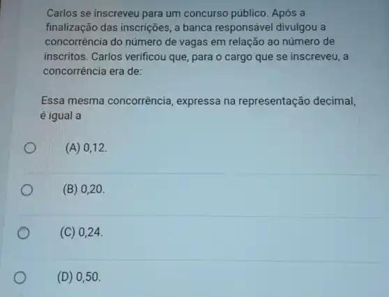 Carlos se inscreveu para um concurso público Após a
finalização das inscrições, a banca responsável divulgou a
concorrência do número de vagas em relação ao número de
inscritos. Carlos verificou que, para o cargo que se inscreveu, a
concorrência era de:
Essa mesma concorrência , expressa na representação decimal,
é igual a
(A) 0,12
(B) 020.
(C) 024.
(D) 0,50.