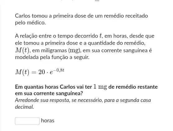 Carlos tomou a primeira dose de um remédio receitado
pelo médico.
A relação entre o tempo decorrido t, em horas, desde que
ele tomou a primeira dose e a quantidade do remédio,
M(t) , em miligramas (mg) em sua corrente sanguínea é
modelada pela função a seguir.
M(t)=20cdot e^-0,8t
Em quantas horas Carlos vai ter 1 mg de remédio restante
em sua corrente sanguínea?
Arredonde sua resposta, se necessário, para a segunda casa
decimal.
square  horas