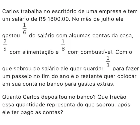 Carlos trabalha no escritório de uma empresa e tem
um salário de R 1800,00 . No mês de julho ele
(1)/(6)
do salário com algumas contas da casa, gastou do
com alimentação e com combusti vel. Com o
que sobrou do salário ele quer guardar
(1)/(3)
para fazer
um passeio no fim do ano e o restante quer colocar
em sua conta no banco para gastos extras.
Quanto Carlos depositou no banco? Que fração
essa quantidade representa do que sobrou, após
ele ter pago as contas?