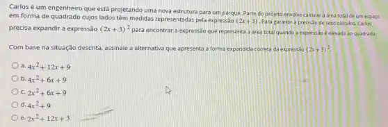 Carlosé um engenheiro que está projetando uma nova estrutura para um parque. Parte do projeto envolve calcular a área total de um espaço
em forma de quadrado cujos lados têm medidas representadas pela expressão
(2x+3) Para garantir a precisão de seus cálculos, Carlos
precisa expandir a expressão (2x+3)^2
para encontrar a expressão que representa a area total quando a expressão é elevada ao quadrado.
Com base na situação descrita, assinale a alternativa que apresenta a forma expandida correta da expressão (2x+3)^2
4x^2+12x+9
b 4x^2+6x+9
2x^2+6x+9
d. 4x^2+9
e 2x^2+12x+3