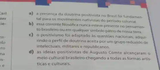 Carl
zer
ie.
en-
olo
to
na
n-
e
a) a presença da doutrina positivista no Brasil foi fundamen-
tal para os movimentos nativistas do periodo colonial.
b) essa corrente filosófica nunca esteve presente no pensamen-
to brasileiro ou em qualquer simbolo pátrio de nossa terra.
c)o positivismo foi adaptado as questōes nacionais, adqui:
rindo o perfil de doutrina aceita por um grupo reduzido de
intelectuais, militares e republicanos.
d)as ideias positivistas de Augusto Comte alcançaram o
meio cultural brasileiro chegando a todas as formas artis-
ticas e culturais.