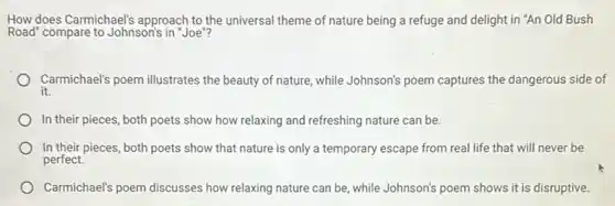 How does Carmichael's approach to the universal theme of nature being a refuge and delight in "An Old Bush
Road" compare to Johnson's in "Joe"?
Carmichael's poem illustrates the beauty of nature while Johnson's poem captures the dangerous side of
it.
In their pieces, both poets show how relaxing and refreshing nature can be.
In their pieces, both poets show that nature is only a temporary escape from real life that will never be
perfect.
Carmichael's poem discusses how relaxing nature can be, while Johnson's poem shows it is disruptive.