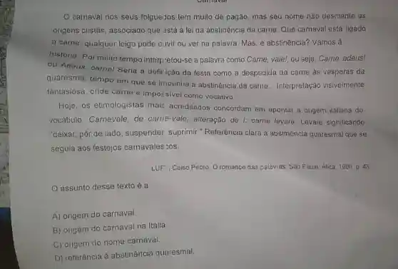 carnaval nos seus folguerJos tem muito de pagǎo, mas seu nome nào desmente as
origens cristãs associado que astá à lei da abstinência da carne. Que carnaval está ligado
à carne, qualquer leigo pode ouvir ou ver na palavra. Mas, e abstinência? Vamos à
história. Por muito tempo interpretou-se a palavra como Carne vale!, ou seja, Carne adeus!
ou Adeus, carne!Seria a defir ição da festa como a despedida da carne às vésperas da
quaresma, tempo em que se impunha a abstinência da carne ... Interpretação visivelmente
fantasiosa, onde carne é imporsivel como vocativo.
Hoje, os etimologistas mai: acreditados concordam em apontar a origem italiana do
vocabulo. Carnevale de carne-vale , alteração de l: carne levare. Levare significando
"deixar, pôr de lado suspender suprimir ." Referência clara à abstinência quaresmal que se
seguia aos festejos carnavales :os.
LUF", Ceiso Pedro. O romance das palavras. Sào Paulo: Atica, 1996, p . 43.
assunto desse texto é a
A) origem do carnaval.
B) origem do carnaval na Itália
C) origem do nome carnaval.
D) referência à abstinência quaresmal.