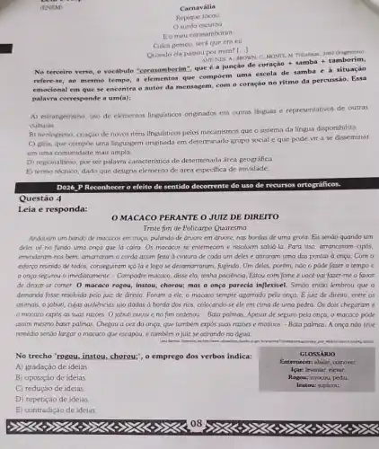 Carnavália
Repique tocou
surdo escutou
Eo meu corasamborim
Cuíca gemeu, será que era eu
Quando ela passou por mim?
()
ANTUNES, A: BROWN
No terceiro verso, o vocabulo "corasamborim", que 6 a junção de
C_(1)MONTE,M.Trbbatistasldots 2002(fragmento)coraghat (a)0+samba+tamborim
refere-se, ao mesmo tempo a elementos que compoem uma escola de samba e à situação
emocional em que se encontra o autor da mensagem, com o coração no ritmo da percussão Essa
palavra corresponde a um(a):
A) estrangeirismo, uso de elementos linguisticos originados em outras linguas e representativos de outras
culturas.
B) neologismo, criação de novos itens linguisticos pelos mecanismos que o sistema da língua disponibiliza.
C) gíria, que compoe uma linguagem originada em determinado grupo social e que pode vir a se disseminar
em uma comunidade mais ampla.
D) regionalismo, por ser palavra caracteristica de determinada área geográfica.
E) termo técnico, dado que designa elemento de área especifica de atividade.
D026 PReconhecer o eleito de sentido decorrente do uso de recursos ortográficos.
Questão 4
Leia e responda:
MACACO PERANTE O JUIZ DE DIREITO
Triste fim de Policarpo Quaresma
Andavam um bando de macacos em troça, pulando de árvore em áruore.nas bordas de uma grota. Eis senão quando um
deles vé no fundo uma onça que lá caira. Os macacos se enternecem e resolvem salud -la. Para isso, arrancaram cipós,
emendaram-nos bem, amarraram a corda assim feita à cintura de cada um deles e atiraram uma das pontas à onça. Com o
esforço reunido de todos.conseguiram içá-la e logo se desamarraram, fugindo. Um deles, porém, não o pôde fazer a tempo e
a onça segurou-o imediatamente - Compadre macaco, disse ela, tenha paciência. Estou com fome e vocé vai fazer-me o favor
de deixar-se comer O macaco rogou, instou,chorou; mas a onça parecia inflexivel. Simão então lembrou que a
demanda fosse resolvida pelo juiz de direito. Foram a ele, o macaco sempre agarrado pela onça E juiz de direito entre os
animais, o jabuti, cujas audiências são dadas à borda dos rios, colocando se ele em cima de uma pedra. Os dois chegaram e
macaco expós as suas razoes. O jabuti ouviu e no fim ordenou:- Bata palmas. Apesar de seguro pela onça.o macaco pôde
assim mesmo bater palmas Chegou a vez da onça, que também expôs suas razies e motivos - Bata palmas. A onça nào teve
remédio senão largar o macaco que escapou, e também o juiz se atirando na água.
educadores chards ye go
No trecho "rogou, instou.chorou;", o emprego dos verbos indica:
A) gradação de ideias.
GLOSSÁRIO
Enternecer: abalar, comover.
lear: levantar, elevar.
Rogou: invocou, pediu.
Instou: suplicou.
B) oposição de ideias
C) redução de ideias.
D) repetição de ideias
E) contradição de ideias.