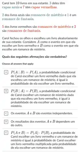 Carol tem 10 livros em sua estante 3 deles têm
capas azuis e 7 têm capas vermelhas.
2 dos livros azuis são romances de mistério elé um
romance de fantasia.
5 dos livros vermelhos são romances de mistério e 2
são romances de fantasia.
Carol fechou os olhos e escolheu I um livro aleatoriamente
de sua estante . Considere A como o evento em que ela
escolhe um livro vermelho e B como o evento em que ela
escolhe um romance de mistério.
Quais das seguintes afirmações são verdadeiras?
Choose all answers that apply:
A P(Avert B)=P(A) , a probabilidade condicional A
de Carol escolher um livro vermelho dado que ela
escolheu um romance de mistério , é igual à
probabilidade de ela escolher um livro vermelho.
B P(Bvert A)=P(B) . a probabilidade condicional
de Carol escolher um romance de mistério dado
que ela escolheu um livro vermelho , é igual à
probabilidade de ela escolher um romance de
mistério.
Os eventos A e B são eventos independentes.
D Os resultados dos eventos A e B dependem um D
do outro.
E P(AeB)=P(A)cdot P(B) , a probabilidade de
Carol escolher um livro vermelho e um romance de
mistério é igual à probabilidade de Carol escolher
um livro vermelho multiplicada pela probabilidade
de ela escolher um romance de mistério.