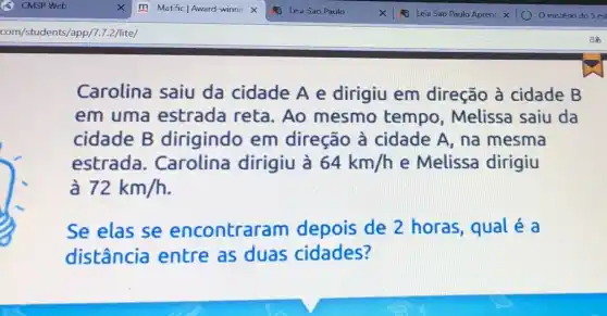 Carolina saiu da cidade A e dirigiu em direção à cidade B
em uma estrada reta . Ao mesmo tempo, Melissa saiu da
cidade B dirigindo em direção à cidade A, na mesma
estrada . Carolina dirigiu à 64km/h e Melissa dirigiu
72km/h
Se elas se encontraram depois de 2 horas, qual é a
distância entre as duas cidades?