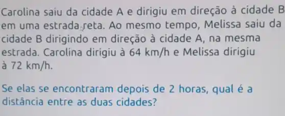 Carolina saiu da cidade A e dirigiu em direção à cidade B
em uma estrada reta .Ao mesmo tempo , Melissa saiu da
cidade B dirigindo em direção à cidade A, na mesma
estrada.. Carolina dirigiu à 64km/h e Melissa dirigiu
72km/h
Se elas se encontraram depois de 2 horas, qual é a
distância entre as duas cidades?