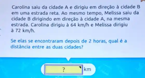 Carolina saiu da cidade A e dirigiu em direção à cidade B
em uma estrada reta. Ao mesmo tempo, Melissa saiu da
cidade B dirigindo em direção à cidade A, na mesma
estrada. Carolina dirigiu à 64km/h e Melissa dirigiu
72km/h
Se elas se encontraram depois de 2 horas, qual é a
distância entre as duas cidades?
square  km ?