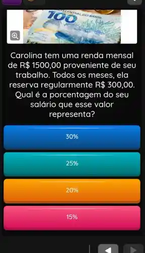 Carolina tem uma renda mensal
de R 1500,00 proveniente de seu
trabalho . Todos os meses, ela
reserva regularmente R 300,00
Qual é a porcentagem do seu
salário que esse valor
representa?
30% 
25% 
20% 
15%