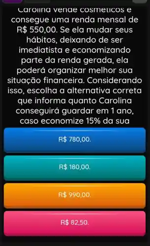 carollna venae cosmeucos e
consegue uma renda mensal de
R 550,00 . Se ela mudar seus
hábitos , deixando de ser
imediatista e economizando
parte da renda gerada, ela
poderá organizar melhor sua
situação financeira . Considerando
isso , escolha a alternativo correta
que informa quanto Carolina
conseguirá guardar em 1 ano
caso economize 15%  da sua
R 780,00
R 180,00
R 990,00
R 82,50