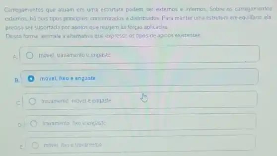 Carregamentos que atuam em uma estrutura podem ser extemos e internos Sobre os carregamentos
extemos, há dois tipos principais: concentrados e distribuidos. Para manter uma estrutura em equilibrio, ela
precisa ser suportada por apoios que reagem às forças aplicadas.
Dessa forma, assinale a alternativa que expresse os tipos de apoios existentes.
móvel, travamento e engaste
movel, fixo e engaste
travamento, móvel e engaste
travamento, fixo e engaste
movel, foxo e travamento