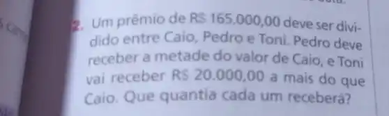 Carro
2. Um prêmio de R 165.000,00
deve ser divi-
dido entre Caio Pedro e Toni Pedro deve
receber a metade do valor de Caio e Toni
vai receber RS20.000,00 a mais do que
Caio. Que quantia cada um receberá?