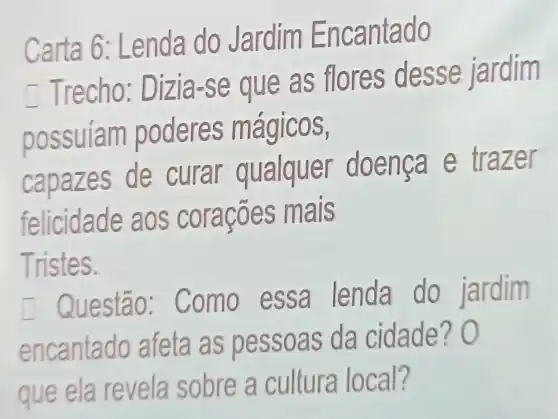 Carta 6: Le nda do Jardim Enc antado
Trecho: Diz ia-se que as flores desse jardim
possuiam po deres m agicos,
capazes de curar qualque r doen ca e trazer
felicida acoes mais
Tristes.
Questão: Co mo essa lenda do jardim
encantado afeta as pessoas da cidade? 0
que ela revela sobre a cultura local?