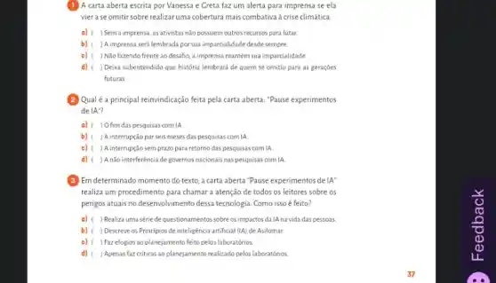 A carta aberta escrita por Vanessa e Greta faz um alerta para imprensa se ela
vier a se omitir sobre realizar uma cobertura mais combativa à crise climática.
a) ) Sem a imprensa, as ativistas não possuem outros recursos para lutar
b) ) Aimprensa será lembrada por sua imparcialidade desde sempre.
c) ( ) Não fazendo frente ao desafio, a imprensa mantém sua imparcialidade.
d) ) Deixa subentendido que história lembrará de quem se omitiu para as gerações
futuras.
Qualé a principal reinvindicação feita pela carta aberta ."Pause experimentos
de IA"?
a) ( ) Ofim das pesquisas com IA
b) ( ) A interrupção por seis meses das pesquisas com IA
c) ( ) A interrupção sem prazo para retorno das pesquisas com IA
d) ) Anão interferência de governos nacionais nas pesquisas com IA
(3) Em determinado momento do texto, a carta aberta "Pause experimentos de IA''
realiza um procedimento para chamar a atenção de todos os leitores sobre os
perigos atuais no desenvolvimento dessa tecnologia. Como isso é feito?
a) c ) Realiza uma sériede questionamentos sobre os impactos da IA na vida das pessoas.
b) ( ) Descreve os Principios de inteligência artificial (IA) de Asilomar.
c) ( ) Fazelogios ao planejamento feito pelos laboratórios.
d) ) Apenas faz criticas ao planejamento realizado pelos laboratórios.