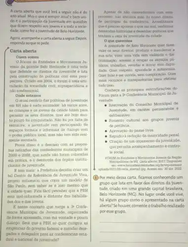 A carta aberta que você lerá a seguir não é do
ano atual. Mas o que é sempre atual e bem-vin-
do é a participação da juventude em questões
que dizem respeito aos jovens e a toda a socie-
dade, como feza juventude de Belo Horizonte.
Agora, acompanheacarta aberta a seguir. Depois
responda ao quese pede.
Carta aberta
Quem somos
Forum de Entidades e Movimentos Ju-
venis da grande Belo Horizonte é uma rede
que defende os direitos da juventude e luta
pela construção de politicas com essa pers-
pectiva. Criado em 2004 , o fórum é uma arti-
culação da sociedade civil suprapartidária e
não confessional.
Onde estamos
atual cenário das politicas de juventude
em BH não é nada animador: há vários anos
as crianças e os jovens da cidade lutam para
garantir os seus direitos mas até hoje mui-
to pouco foi conquistado Não foi por falta de
tentativa: a juventude vem participando de
espaços formais e informais de diálogo com
poder público local mas não tem sido real-
mente escutada.
Prova disso é 0 descaso com as propos-
tas retiradas das conferências municipais de
2006 e 2008, que ainda não foram colocadas
em prática, e o desmonte dos órgãos institu-
cionais de juventude.
E tem mais: a Prefeitura decidiu criar um
tal Centro de Referência da Juventude Viva,
projeto milionário que copia um modelo de
São Paulo, sem saber se é isso mesmo que
a cidade quer. Fica fácil perceber que a PBH
está mal-informada e distante das habilida-
des dos e das jovens.
B nesse contexto que surge a 3^a Confe-
rência Municipal de Juventude, organizada
de forma apressada, com má vontade e pouco
diálogo. Será que a PBH só quer cumprir as
Apesar de nào concordarmos com esse
processo, não abrimos mão do nosso direito
de participar da conferência . Acreditamos
que é preciso apontar o que vai mal reafirmar
demandas históricas e desenhar políticas que
tenham a cara da juventude da cidade.
que queremos
A juventude de Belo Horizonte quer fazer
valer os seus direitos:produzir e manifestar a
sua arte, viver uma vida sem violência e dis-
criminação, acessar e ocupar os espaços pú-
blicos, trabalhar, estudar e morar com digni-
dade. Quer respeito, igualdade e autonomia.
Quer falar e ser ouvida, sem complicação. Quer
mais recursos e transparências para efetivar
tudo isso.
Conheça as principais reivindicações do
Fórum para a 3^aConferhat (e)ncia Municipal de Ju-
ventude:
Reativação do Conselho Municipal de
Juventude, em caráter permanente e
deliberativo.
Fomento cultural aos grupos juvenis
de periferia.
Aprovação do passe livre.
Repúdio à redução da maioridade penal
Criação de um orçamento da juventude,
que permita acompanhamento e contro-
le social.
FORUM de Entidades e Movimentos Juvenis da Região
Metropolitana de BH. Carta aberta. 2011. Disponível
em: www.forumdasjuventudes.org .br/wp-content/
uploads/2011/09/carta, aberta3,jpg Acesso em: 30 abr 2022.
(1)Por meio dessa carta , ficamos conhecendo um
grupo que luta em favor dos direitos da juven-
tude, criado em uma grande capital brasileira,
Belo Horizonte (MC). No lugar onde você vive,
há algum grupo como o apresentado na carta
aberta?Se houver, comenteo trabalho realizado
por esse grupo.
__