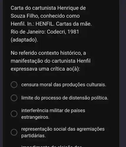 Carta do cartunista Henrique de
Souza Filho , conhecido como
Henfil. In : HENFIL. Cartas da mãe.
Rio de Janeiro : Codecri, 1981
(adaptado).
No referido contexto histórico, a
manifestação do cartunista Henfil
expressava uma crítica ao(à):
censura moral das produções culturais.
limite do processo de distensão política.
interferência militar de países
estrangeiros.
representaç ão social das agremiações
deskin