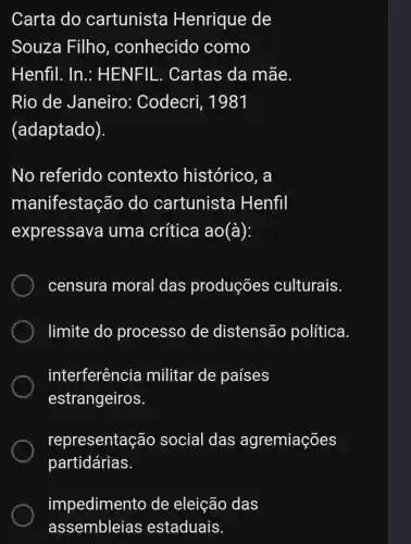 Carta do cartunista Henrique de
Souza Filho , conhecido como
Henfil. In . HENFIL . Cartas da mãe.
Rio de Janeiro : Codecri , 1981
(adaptado).
No referido contexto histórico, a
manifestação do cartunista Henfil
expressava uma crítica ao (a)
censura moral das produções culturais.
limite do processo de distensão política.
interferência militar de países
estrangeiros.
representação social das agremiações
partidárias.
impedimento de eleição das
assembleias estaduais.