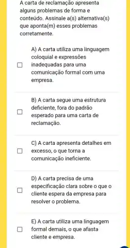 A carta de reclamação apresenta
alguns problemas de forma e
conteúdo Assinale a(s ) alternativa(s)
que aponta (m) esses problemas
corretamente.
A) A carta utiliza uma linguagem
coloquial e expressões
inadequadas para uma
comunicação formal com uma
empresa.
B) A carta segue uma estrutura
deficiente, fora do padrão
esperado para uma carta de
reclamação.
C) A carta apresenta detalhes em
excesso, o que torna a
comunicação ineficiente.
D) A carta precisa de uma
especificação clara sobre o que o
cliente espera da empresa para
resolver o problema.
E) A carta utiliza uma linguagem
formal demais, o que afasta
cliente e empresa.