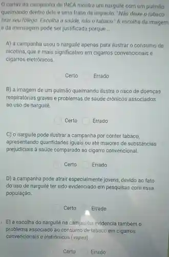 cartaz da campanha do INCA mostra um narguilé com um pulmão
queimando dentro dele e uma frase de impacto: "Não deixe o tabaco
tirar seu folego Escolha a saúde, não 0 tabaco." A escolha da imagem
e da mensagem pode ser justificada porque __
A) a campanha usou o narguilé apenas para ilustrar o consumo de
nicotina, que é mais significativo em cigarros convencionais e
cigarros eletrônicos.
Certo	Errado
B) a imagem de um pulmão queimando ilustra o risco de doenças
respiratórias graves e problemas de saúde crônicos associados
ao uso de narguilé.
Certo Errado
C) o narguilé pode ilustrar a campanha por conter tabaco,
apresentando quantidades iguais ou até maiores de substâncias
prejudiciais à saúde comparado ao cigarro convencional.
Certo	Errado
D) a campanha pode atrair especialmente jovens, devido ao fato
do uso de narguilé ter sido evidenciado em pesquisas com essa
população.
Certo ( Errado
E) a escolha do narguilé na campanha evidencia também o
Certo	Errado