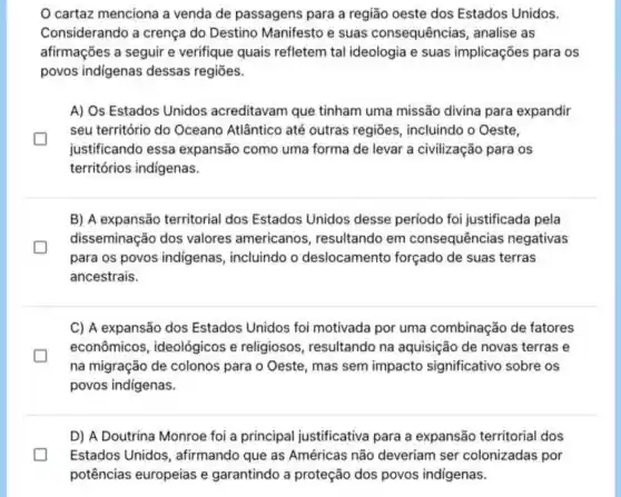 cartaz menciona a venda de passagens para a região oeste dos Estados Unidos.
Considerando a crença do Destino Manifesto e suas consequências , analise as
afirmações a seguir e verifique quais refletem tal ideologia e suas implicações para os
povos indigenas dessas regiōes.
A) Os Estados Unidos acreditavam que tinham uma missão divina para expandir
seu território do Oceano Atlântico até outras regiōes , incluindo o Oeste,
justificando essa expansão como uma forma de levar a civilização para os
territórios indigenas.
B) A expansão territorial dos Estados Unidos desse período foi justificada pela
disseminação dos valores americanos , resultando em consequências negativas
para os povos indigenas, incluindo o deslocamentc forçado de suas terras
ancestrais.
C) A expansão dos Estados Unidos foi motivada por uma combinação de fatores
econômicos ideológicos e religiosos, resultando na aquisição de novas terras e
na migração de colonos para o Oeste , mas sem impacto significativo sobre os
povos indigenas.
D) A Doutrina Monroe foi a principal justificativa para a expansão territorial dos
Estados Unidos , afirmando que as Américas não deveriam ser colonizadas por
potências europeias e garantindo a proteção dos povos indigenas.