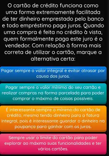 cartão de crédito funciona como
uma forma extremam ente facilitada
de ter dinheiro emprestado pelo banco
e todo empréstimo , paga juros . Quando
uma compro é feita no crédito à vista
quem formalme nte paga este juro e o
vendedor : Com relação à forma mais
correta de utilizar o cartão , marque
alternative I certa:
Pagar sempre re o valor integral e evitar atrasar por
causa dos juros.
Pagar sempre o valor mínimo do seu cartão e
realizar compras na forma parcelada para poder
comprar o máximo de coisas possiveis.
É interessante sempre o mínimo do cartão de
crédito , mesmo tendo dinheiro para a fatura
integral , pois é interessante guardar o dinheiro na
poupança para ganhar com os juros.
Sempre usar o limite do cartão para poder
explorar ao máximo suas funcionalidad es e ter
vários cartōes.