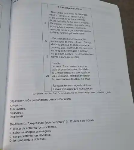 Carvalhoe o Caniço
5
- Bem podes te queixar da Natureza.
disse o Carvalho ao tímido
- Ela, em vez de te dar a fortaleza
de um carvalho, te fez assim, magriço.
Até mesmo um pardal, que nada pesa.
te faz curvar a espinha, facilmente.
Já eu, de fronte erguida e com nobreza.
enfrento furacão galhardamente!
10
- Por teres tão bondoso coração
sentes pena de mim - disse o Caniço.
Mas não precisa de tal preocupação,
uma vez que mostrando-me submisso,
enfrento com vantagem o furacão:
vergo e não quebro Tu, enquanto isso,
corres o risco de quebrar.
15
E então
20
um vento forte passou a soprar,
tudo arrastando no seu turbilhão.
Caniço vergou-se sem quebrar.
Já o Carvalho, sem poder vergar,
foi arrancado e desabou no chão.
As vezes ter bom jogo de cintura
é mais vantajoso que musculatura.
La Fontaine. Fábulas Trad. Ferreira Gullar. Rio de Janeiro: Revan, 1999 . (P090554C2 SUP)
38) (P090554C2) OS personagens dessa história são
A) ventos.
B) humanos.
C) árvores.
D) animais.
39) (P090556C2) A expressão 'jogo de cintura" (v. 22)tem o sentido de
A) deixar de enfrentar os problemas.
B) saber se adaptar a situações.
C) ser persistente nas decisões.
D) ter uma cintura dobrável.