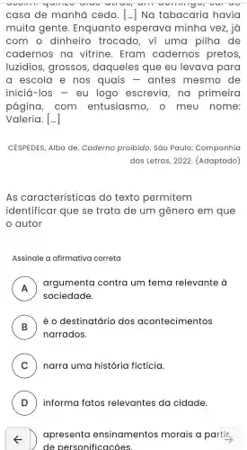 casa de manhã cedo. () Na tabacaria havia
muita gente . Enquanto esperava minha vez, iá
com o dinheiro trocado , vi uma pilha de
cadernos na vitrine . Eram cadernos pretos,
luzidios , grossos , daqueles que eu levava para
a escola e nos quais - antes mesmo de
iniciá -los - eu logo escrevia , no primeira
pagina , com entusiasmo , 0 meu nome:
Valeria . [...]
CÉSPEDES,Alba de . Caderno proibido . Sao Paulo:Companhia
das Letras , 2022 . (Adaptado)
As características do texto permitem
identificar que se trata de um gênero em que
autor
Assinale a afirmativa correta
A
argumenta contra um tema relevante . 0
sociedade.
B
é O destinatário dos acontecimentos
narrados.
C ) narra uma história ficticia.
5
de personificacões.
D
apresenta ensinamentos morais a partir