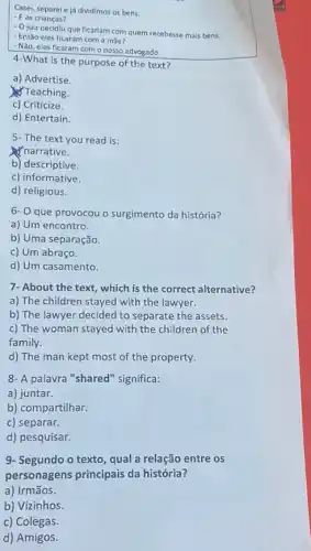 Casel, separele já dividimos as bens.
- E as crianças?
- Ojuiz decidiu que ficariam com quem recebesse mais bens.
- Então eles ficaram com a mae?
- Não, eles ficaram com o nosso advogado.
4-What is the purpose of the text?
a) Advertise.
Teaching.
c) Criticize.
d) Entertain.
5- The text you read is:
narrative.
b) descriptive.
c) informative.
d) religious.
6- 0 que provocou o surgimento da história?
a) Um encontro.
b) Uma separação.
c) Um abraço.
d) Um casamento.
7- About the text , which is the correct alternative?
a) The children stayed with the lawyer.
b) The lawyer decided to separate the assets.
c) The woman stayed with the children of the
family.
d) The man kept most of the property.
8- A palavra "shared 'significa:
a) juntar.
b) compartilhar.
c) separar.
d) pesquisar
9- Segundo o texto qual a relação entre os
personagens principais da história?
a) Irmãos.
b) Vizinhos.
c)Colegas.
d) Amigos.