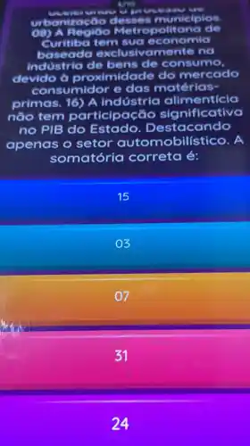 case
urbaniza to desses municipios
Metropolitana de
Curitiba tem sua economia
baseada exclusivamente no
industria de bens de consumo
devido à proximidade do mercado
consumidor e das matérias-
primas. 16) A Indústria alimenticia
não tem participação significative
no PIB do Estado . Destacando
apenas o setor autom obilístico. A
somatóri a correta é:
15
03
07
31
24