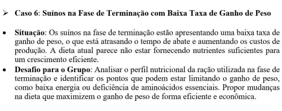 Caso 6: Suínos na Fase de Terminação com Baixa Taxa de Ganho de Peso
Situação: Os suinos na fase de terminação estão apresentando uma baixa taxa de
ganho de peso, o que está atrasando o tempo de abate e aumentando os custos de
produção. A dieta atual parece não estar fornecendo nutrientes suficientes para
um crescimento eficiente.
Desafio para o Grupo: Analisar o perfil nutricional da ração utilizada na fase de
terminação e identificar os pontos que podem estar limitando o ganho de peso,
como baixa energia ou deficiência de aminoácidos essenciais. Propor mudanças
na dieta que maximizem o ganho de peso de forma eficiente e econômica.