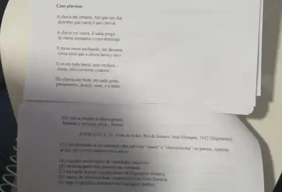 Caso pluvioso
A chuva me irritava Até que um dia
descobri que maria é que chovia.
A chuva era maria E cada pingo
de maria ensopava o meu domingo.
E meus ossos molhando me deixava
como terra que a chuva lavra e lava.
E eu era todo barro, sem verdura __
maria, chuvosissima criatura!
Ela chovia em mim em cada gesto,
pensamento, desejo, sono e o resto.
Era chuva fininha e chuva grossa,
Matinal e notums, ativa Nossa!
ANDRADE, C. D. Viola de bolso. Rio de Janeiro: José Olympio 1952 (fragmento)
6) Considerando-se a exploração das palavras "maria" e "chuvosissima'no poema, conclui-
se que tal recurso expressivo é um(a)
(A) registro social tipico de variedades regionais.
(B) variante particular presente na oralidade
(C) inovação lexical singularizante da linguagem literária
(D) marca de informalidade caracteristica do texto literário
(E) traço linguístico exclusivo da linguagem poetica