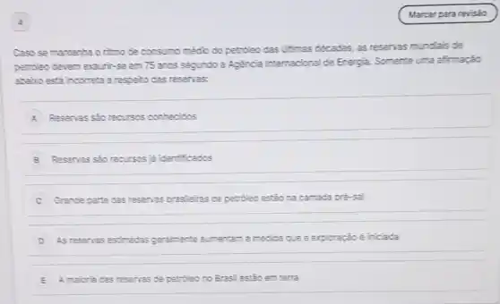 Caso se mantenha o nimo de consumo médio do petroleo das ultimas décadas, as reservas mundiais de
petroleo devem exaurit-se em 75 anos segundo a Agencia internacional de Energia. Somente uma afirmação
abaio esta incorreta a respelto das reservas:
A Resenas sao recursos conhecidos
B Resenas sao recursos iá identificados
C Grande parte das resenas brasleiras de petroleo estão na camada pré-sal
D As resenas estimadas geramente aumentam à medida que a exploração é iniciada
E A maioria das resenas de petroleo no Brasil estão em terra