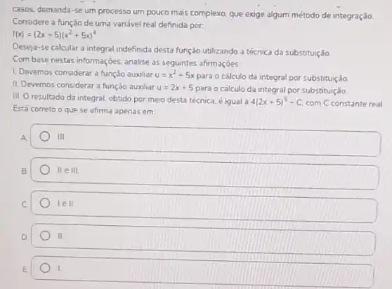 casos, demanda-se um processo um pouco mais complexo, que exige algum método de integração.
Considere a função de uma variável real definida por:
f(x)=(2x+5)(x^2+5x)^4
Deseja-se calcular a integral indefinida desta função utilizando a técnica da substituição
Com base nestas informaçoes analise as seguintes afirmações.
1. Devemos considerar a função auxiliar u=x^2+5x
para o cálculo da integral por substituição.
II. Devemos considerar a função auxiliar u=2x+5 para o cálculo da integral por substituição.
III. O resultado da integral, obtido por meio desta técnica, é igual a 4(2x+5)^5+C com C constante real
Está correto o que se afirma apenas em:
A
III
II e III
lell
II.
I